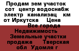 Продам зем.участок 12сот. центр.водоснабж. электр. канализац. 9км. от Иркутска  › Цена ­ 800 000 - Все города Недвижимость » Земельные участки продажа   . Тверская обл.,Удомля г.